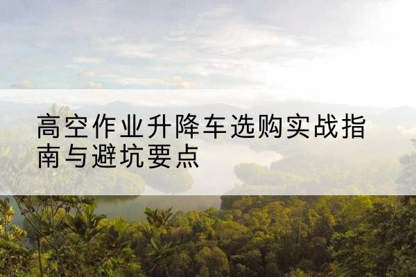 朝阳升降车怎么选-高空作业升降车选购实战指南与避坑要点