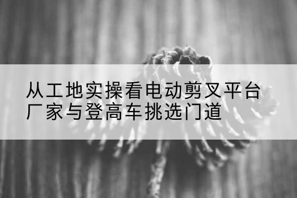 朝阳电动剪叉升降平台厂家-从工地实操看电动剪叉平台厂家与登高车挑选门道