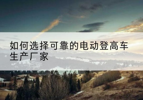 朝阳电动登高车厂家-如何选择可靠的电动登高车生产厂家